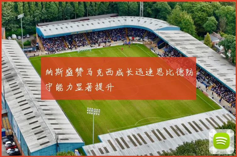 纳斯盛赞马克西成长迅速恩比德防守能力显著提升