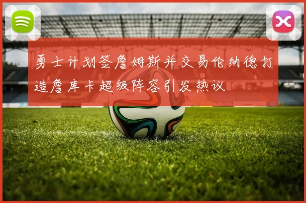 勇士计划签詹姆斯并交易伦纳德打造詹库卡超级阵容引发热议