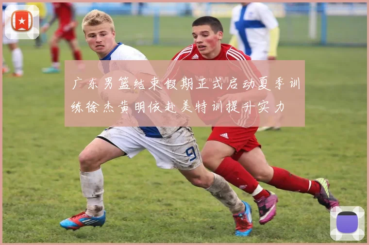 广东男篮结束假期正式启动夏季训练徐杰黄明依赴美特训提升实力