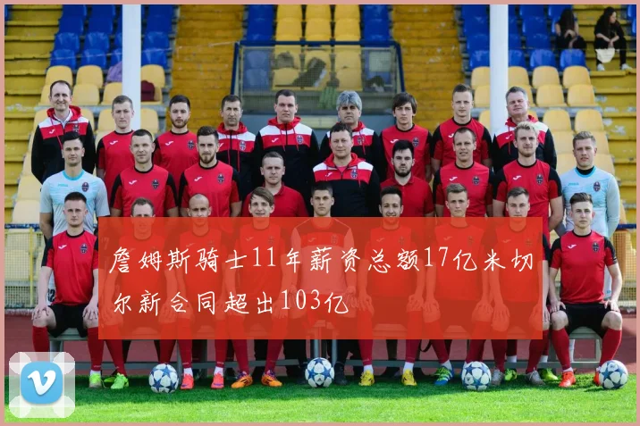 詹姆斯骑士11年薪资总额17亿米切尔新合同超出103亿