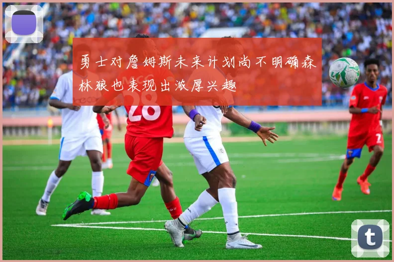 勇士对詹姆斯未来计划尚不明确森林狼也表现出浓厚兴趣