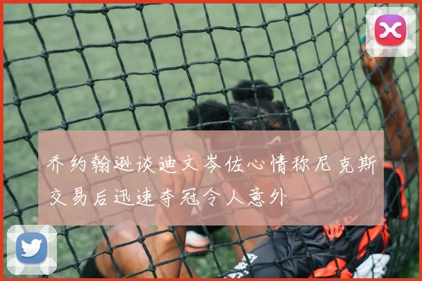 乔约翰逊谈迪文岑佐心情称尼克斯交易后迅速夺冠令人意外
