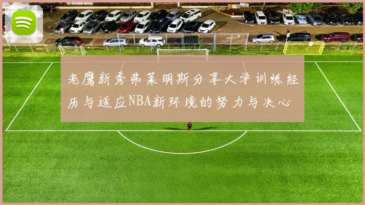 老鹰新秀弗莱明斯分享大学训练经历与适应NBA新环境的努力与决心