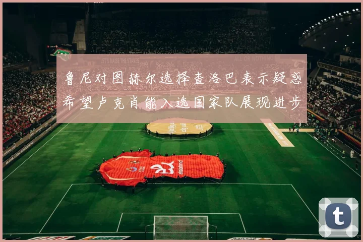 鲁尼对图赫尔选择查洛巴表示疑惑希望卢克肖能入选国家队展现进步