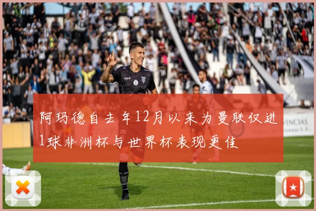 阿玛德自去年12月以来为曼联仅进1球非洲杯与世界杯表现更佳