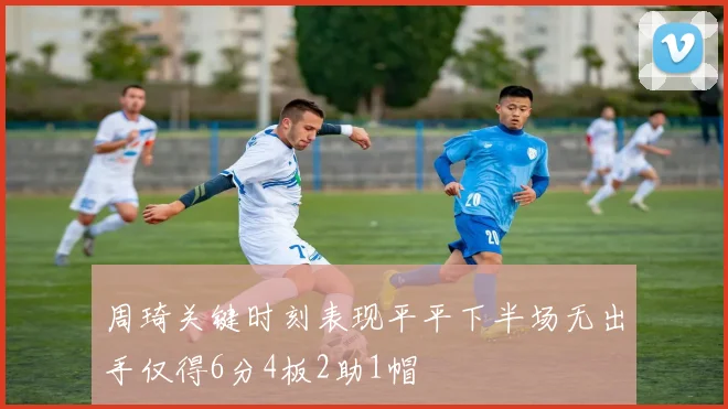周琦关键时刻表现平平下半场无出手仅得6分4板2助1帽