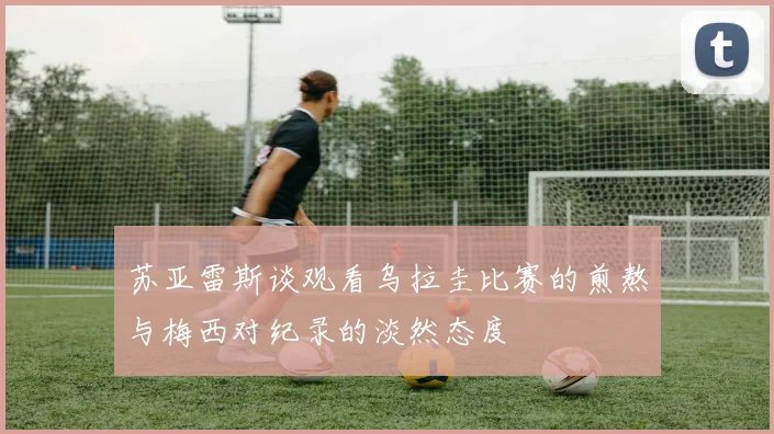 苏亚雷斯谈观看乌拉圭比赛的煎熬与梅西对纪录的淡然态度
