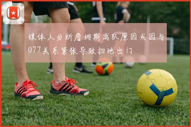 媒体人分析詹姆斯离队原因或因与077关系紧张导致扫地出门