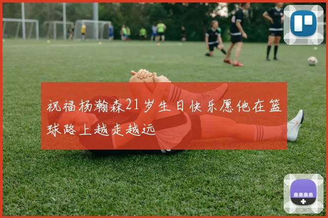 祝福杨瀚森21岁生日快乐愿他在篮球路上越走越远