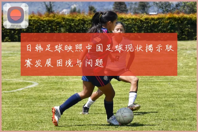 日韩足球映照中国足球现状揭示联赛发展困境与问题