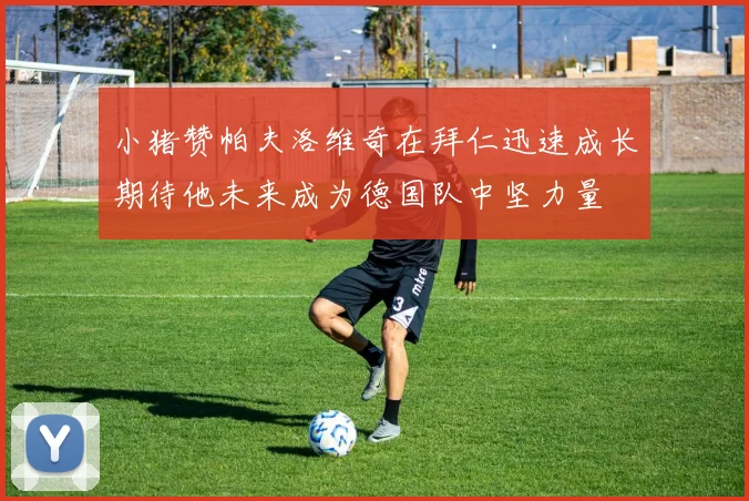 小猪赞帕夫洛维奇在拜仁迅速成长期待他未来成为德国队中坚力量