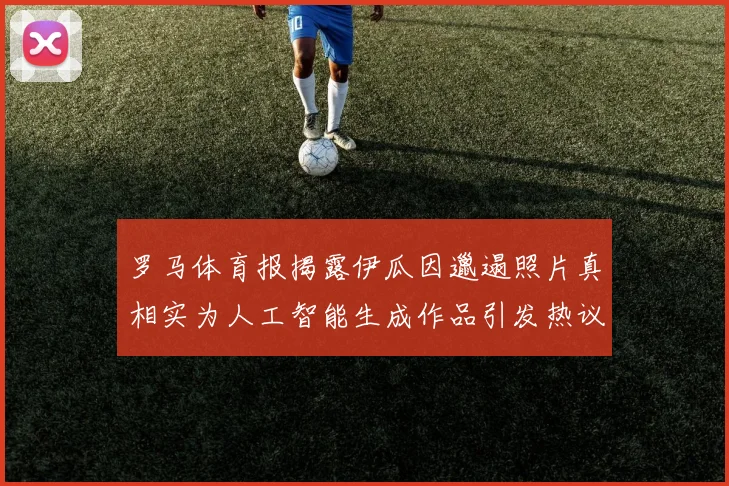 罗马体育报揭露伊瓜因邋遢照片真相实为人工智能生成作品引发热议