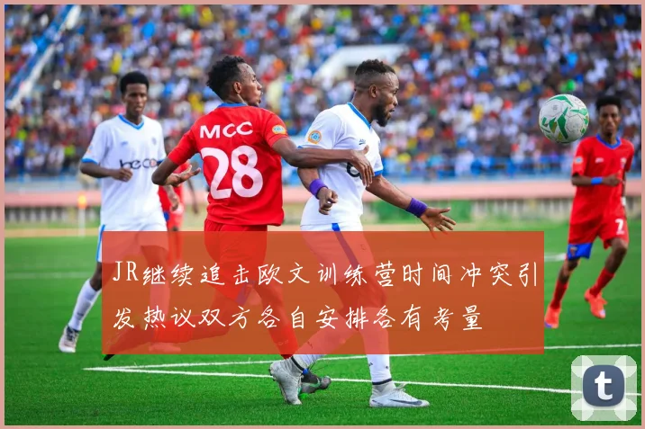 JR继续追击欧文训练营时间冲突引发热议双方各自安排各有考量