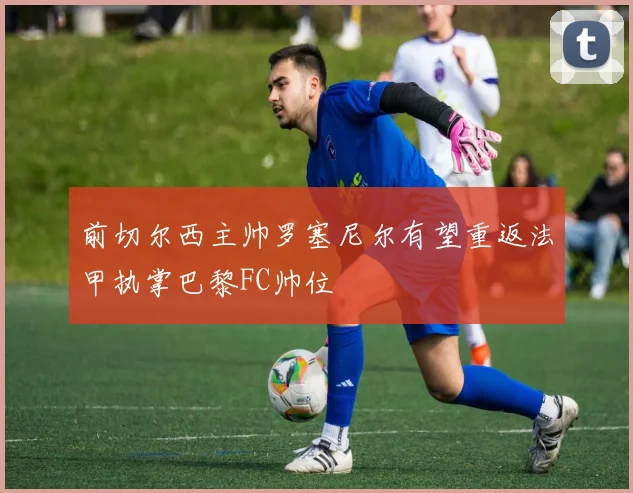 前切尔西主帅罗塞尼尔有望重返法甲执掌巴黎FC帅位