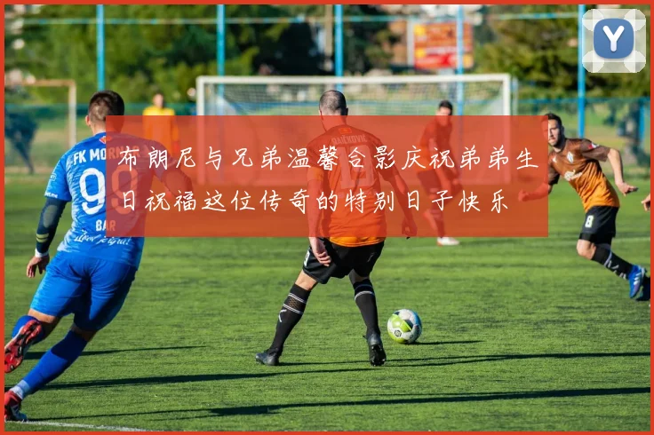 布朗尼与兄弟温馨合影庆祝弟弟生日祝福这位传奇的特别日子快乐