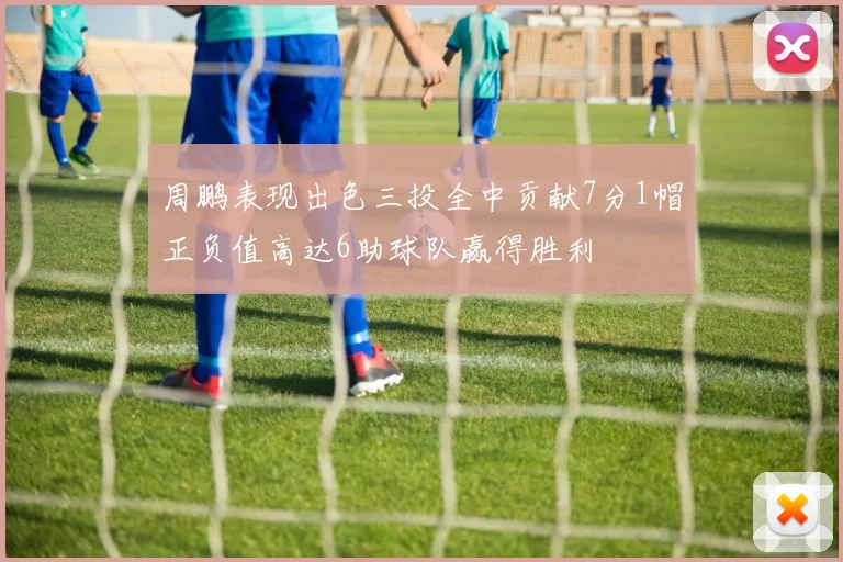 周鹏表现出色三投全中贡献7分1帽正负值高达6助球队赢得胜利