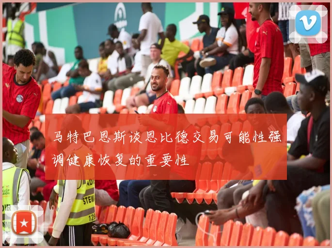 马特巴恩斯谈恩比德交易可能性强调健康恢复的重要性