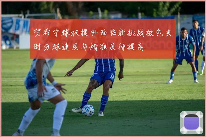 贺希宁球权提升面临新挑战被包夹时分球速度与精准度待提高